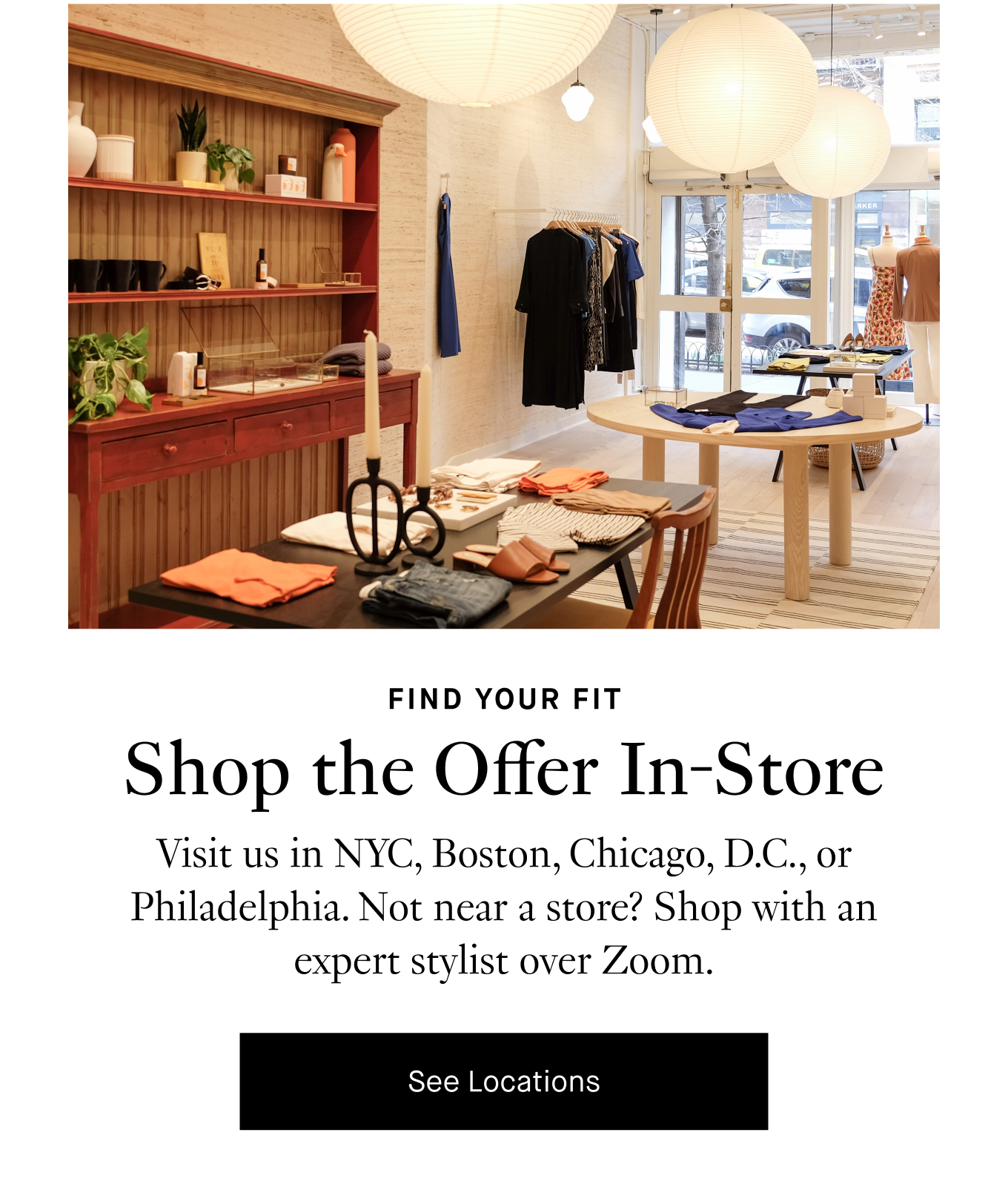 Find Your Fit: Shop the Offer In-Store. Visit us in NYC, Boston, Chicago, D.C., or Philadelphia. Not near a store? Shop with an expert stylist over Zoom. See Locations.