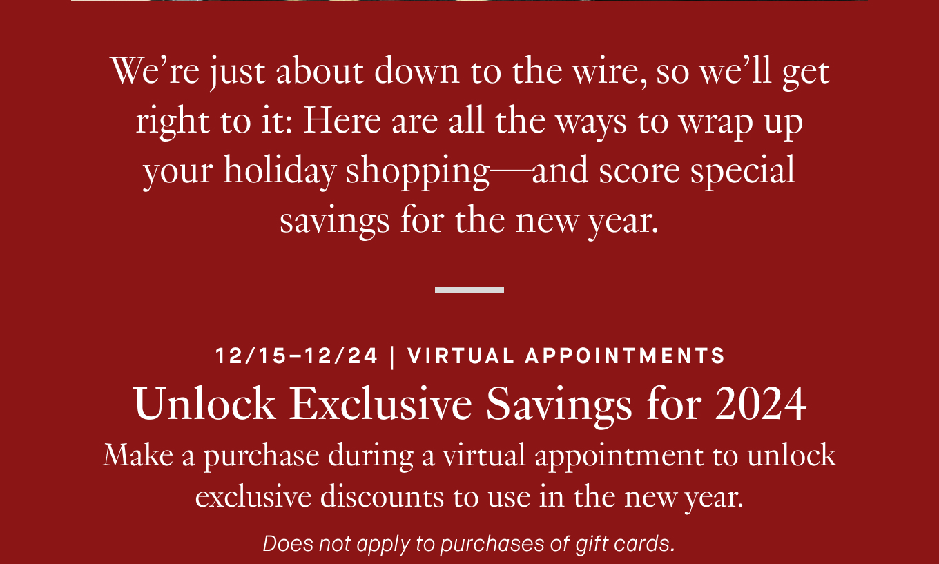 We’re just about down to the wire, so we’ll get right to it: Here are all the ways to wrap up your holiday shopping—and score special savings for the new year. 12/15–12/24 | Virtual Appointments. Unlock Exclusive Savings for 2024. Make a purchase during a virtual appointment to unlock exclusive discounts to use in the new year. Does not apply to purchases of gift cards.