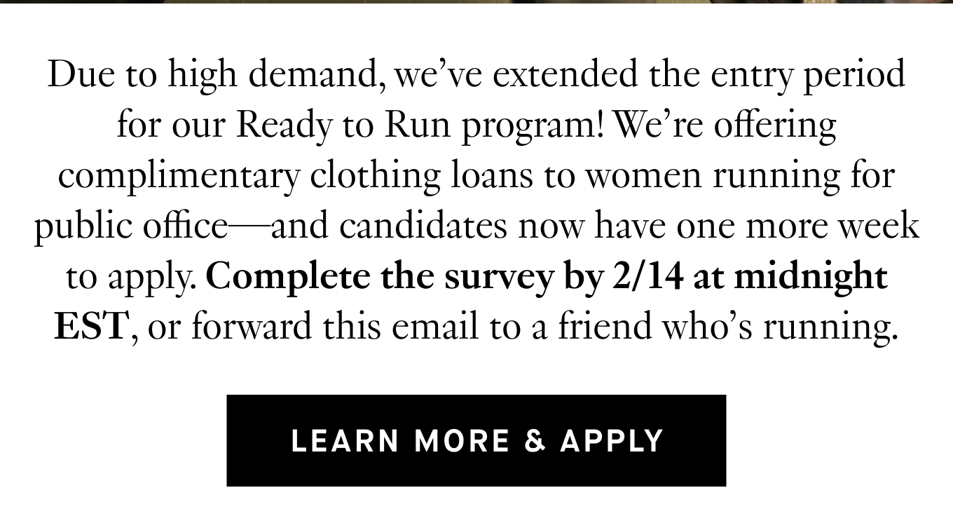 Due to high demand, we’ve extended the entry period for our Ready to Run program! We’re offering complimentary clothing loans to women running for public office—and candidates now have one more week to apply. Complete the survey by 2/14 at midnight EST, or forward this email to a friend who’s running. Learn More & Apply.