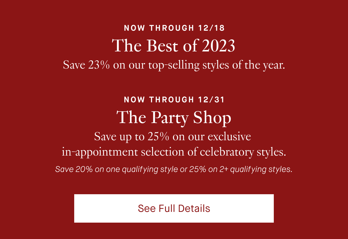 Now through 12/18: The Best of 2023. Save 23% on our top-selling styles of the year. Now through 12/31: The Party Shop. Save up to 25% on our exclusive in-appointment selection of celebratory styles. Save 20% on one qualifying style or 25% on 2+ qualifying styles. See Full Details.