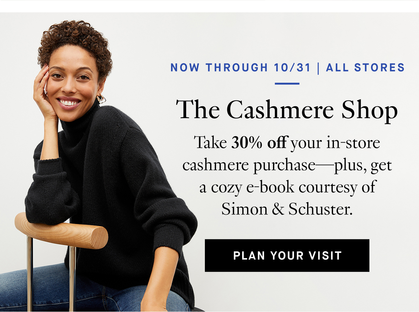 Now Through 10/31 | All Stores The Cashmere Shop Take 30% off your in-store cashmere purchase—plus, get a cozy e-book courtesy of Simon & Schuster. Plan Your Visit