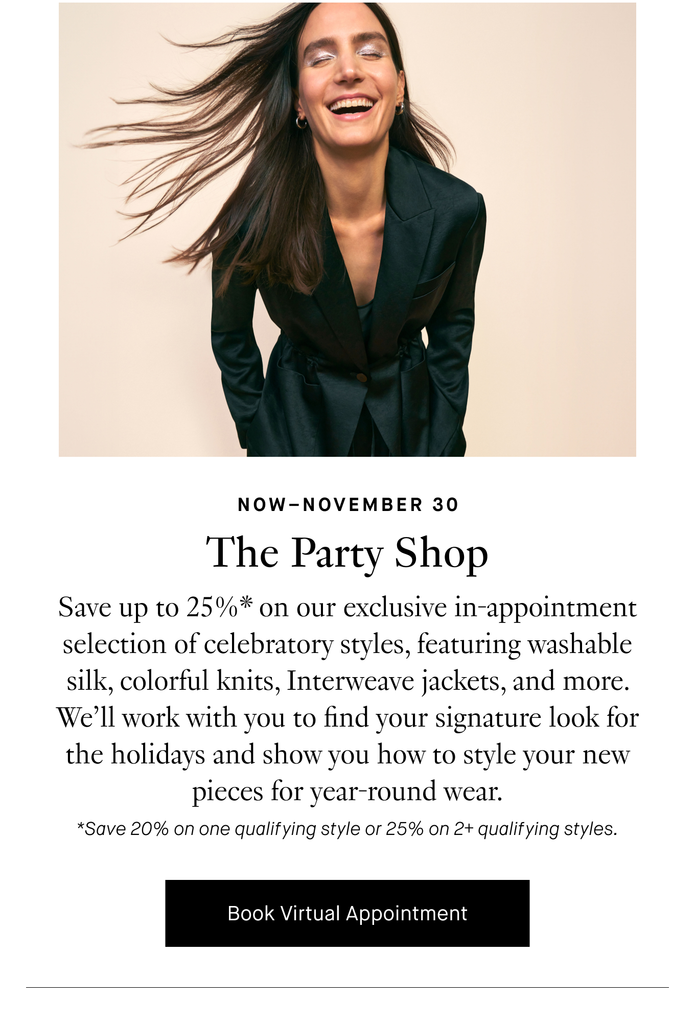 Now–November 30: The Party Shop. Save up to 25%* on our exclusive in-appointment selection of celebratory styles, featuring washable silk, colorful knits, Interweave jackets, and more. We’ll work with you to find your signature look for the holidays and show you how to style your new pieces for year-round wear. Book Virtual Appointment. *Save 20% on one qualifying style or 25% on 2+ qualifying styles.