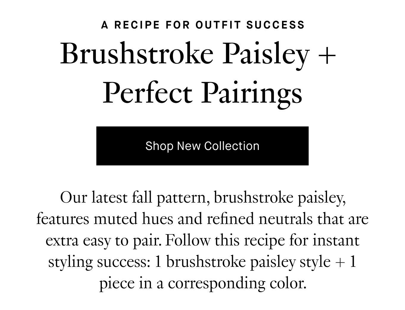 Our latest fall pattern, brushstroke paisley, features muted hues and refined neutrals that are extra easy to pair. Follow this recipe for instant styling success: 1 brushstroke paisley style + 1 piece in a corresponding color. Shop New Collection.