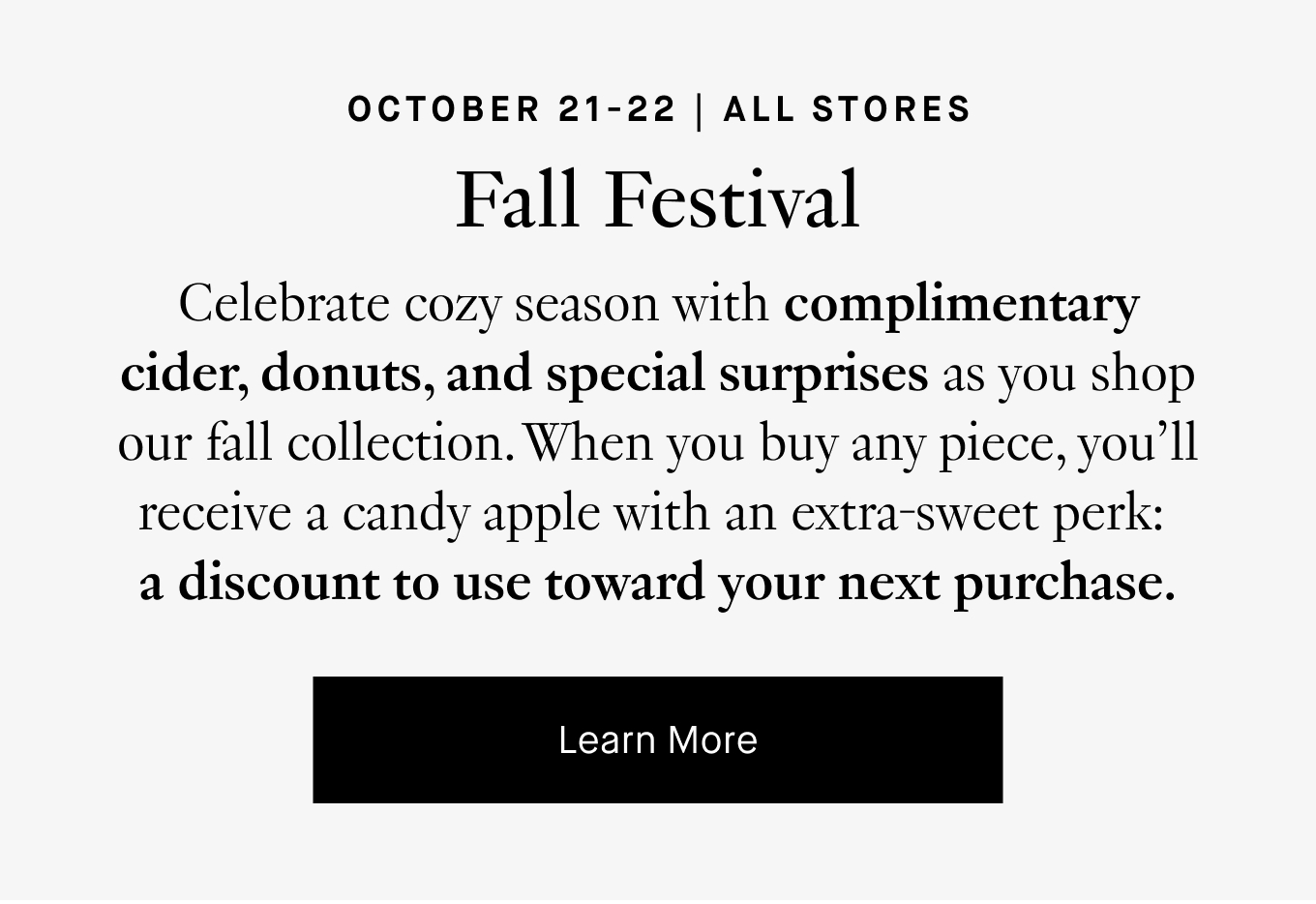 October 21-22: Fall Festival. Celebrate cozy season with complimentary cider, donuts, and special surprises as you shop our fall collection. When you buy any piece, you'll receive a candy apple with an extra-sweet perk: a discount to use toward your next purchase. Learn More.