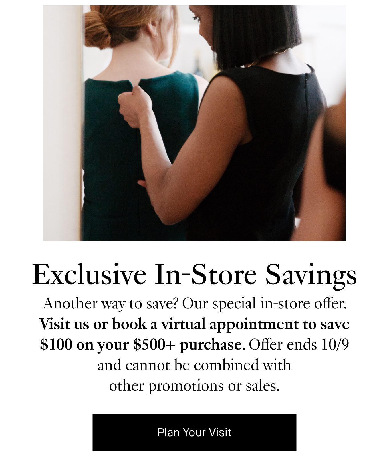 Exclusive In-Store Savings: Another way to save? Our special in-store offer. Visit us or book a virtual appointment to save $100 on your $500+ purchase. Offer ends 10/9 and cannot be combined with other promotions or sales.