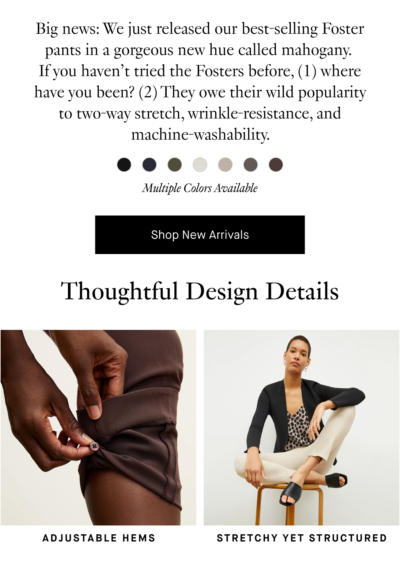 Big news: We just released our best-selling Foster pants in a gorgeous new hue called mahogany. If you haven’t tried the Fosters before, (1) where have you been? (2) they owe their wild popularity to two-way stretch, wrinkle-resistance, and machine-washability. They also come in a tapered version—so there’s a silhouette for everyone.