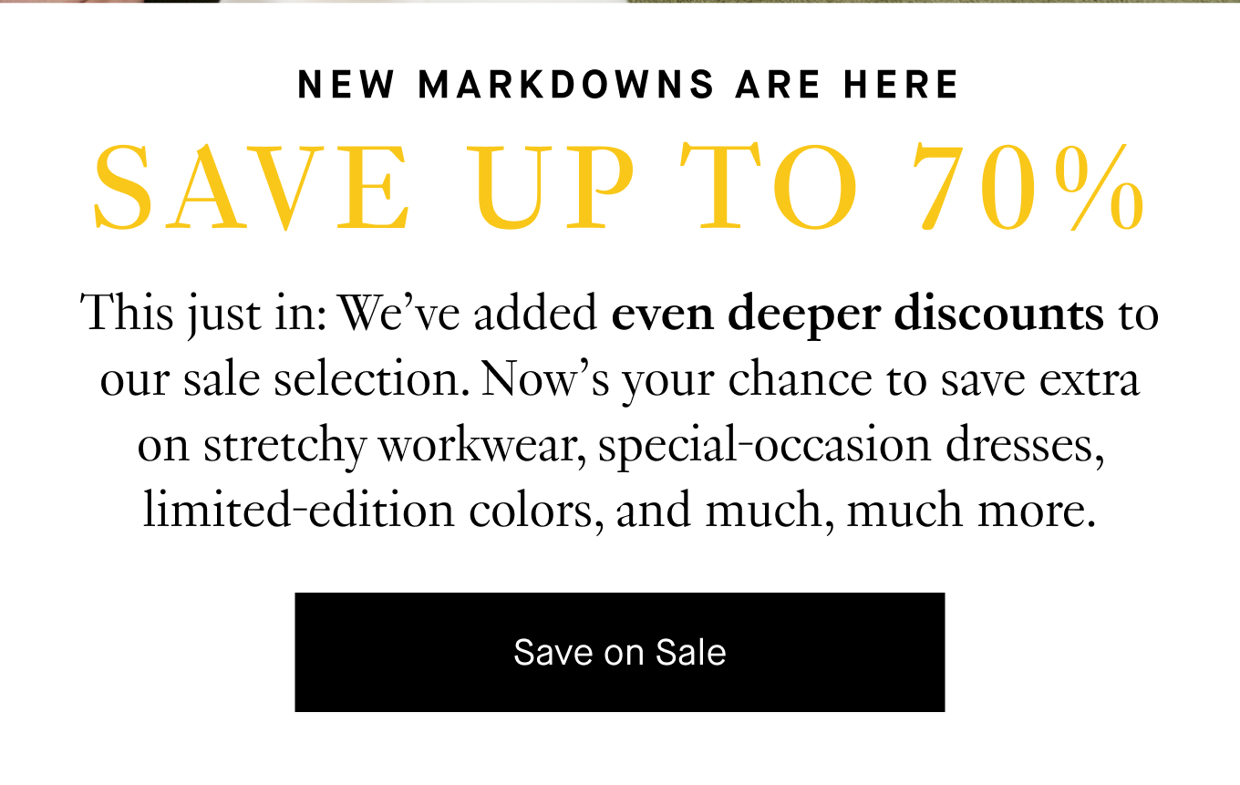 This just in: We’ve added even deeper discounts to our sale selection. Now’s your chance to save extra on stretchy workwear, special-occasion dresses, limited-edition colors, and much, much more. Save on Sale.