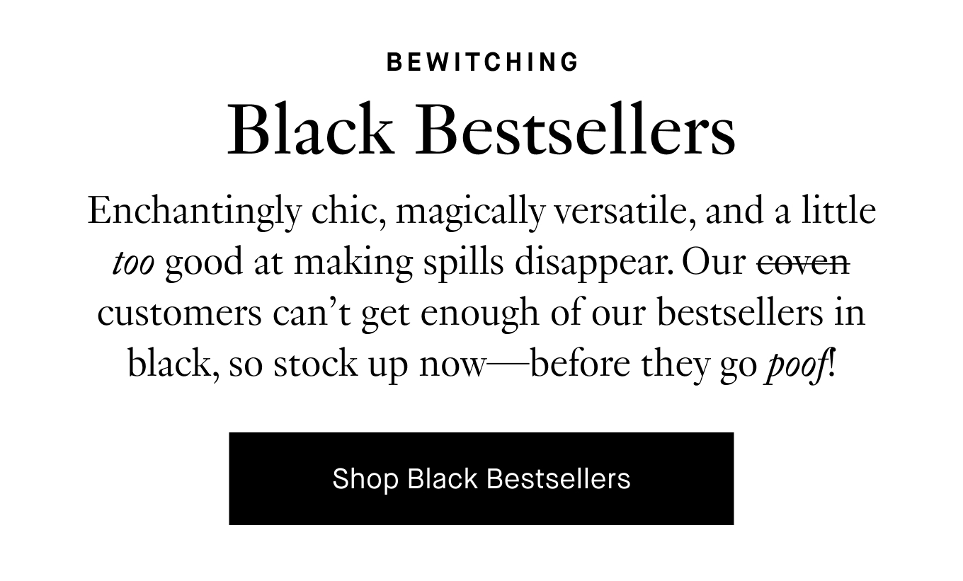 Enchantingly chic, magically versatile, and a little too good at making spills disappear. Our coven customers can’t get enough of our bestsellers in black, so stock up now—before they go poof! Shop Black Bestsellers.