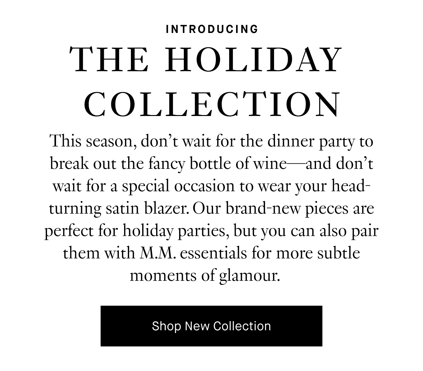 This season, don’t wait for the dinner party to break out the fancy bottle of wine—and don’t wait for a special occasion to wear your head-turning silk blazer. Our brand-new pieces are perfect for holiday parties, but you can also pair them with M.M. essentials for more subtle moments of glamour.