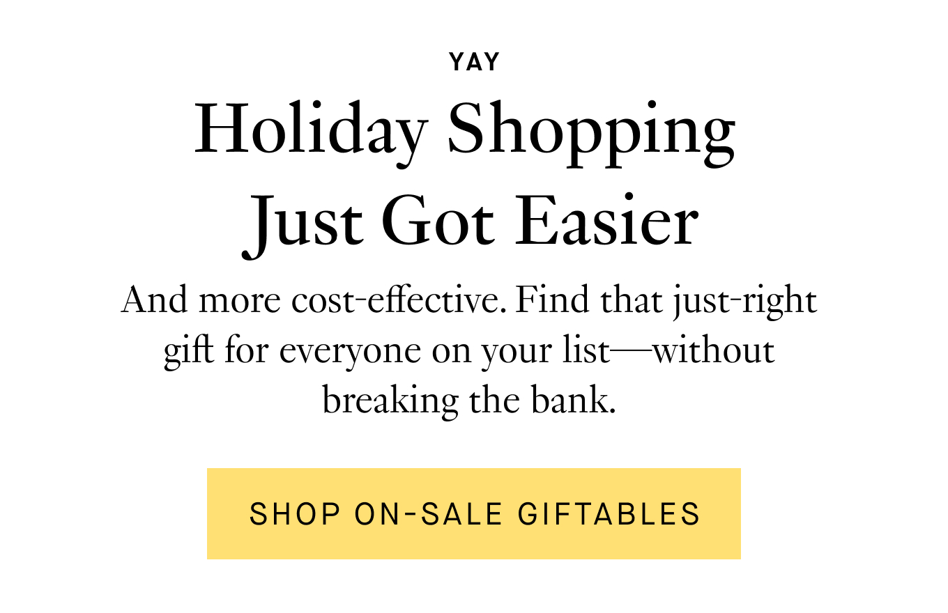 And more cost-effective. Find that just-right gift for everyone on your list—without breaking the bank. Shop On-Sale Giftables.