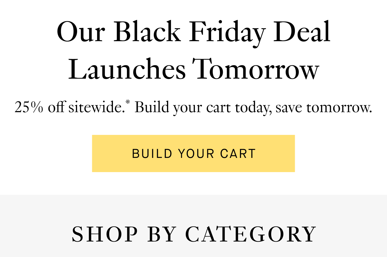 25% off sitewide.* Build your cart today, save tomorrow. Shop by Category.