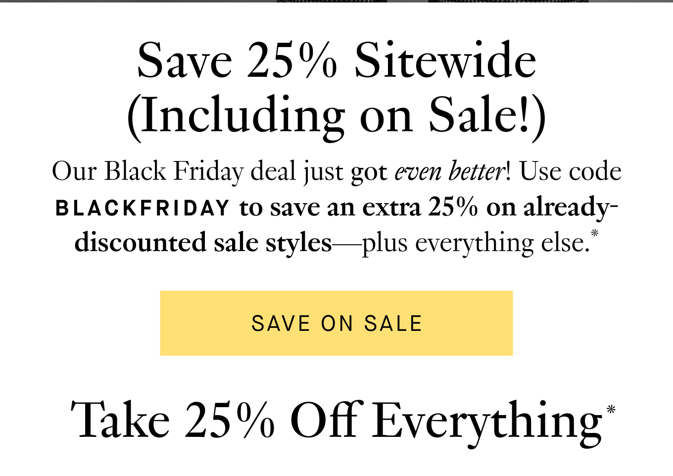 Our Black Friday deal just got even better! Use code BLACKFRIDAY to save an extra 25% on already-discounted sale styles—plus everything else.* Save on Sale.