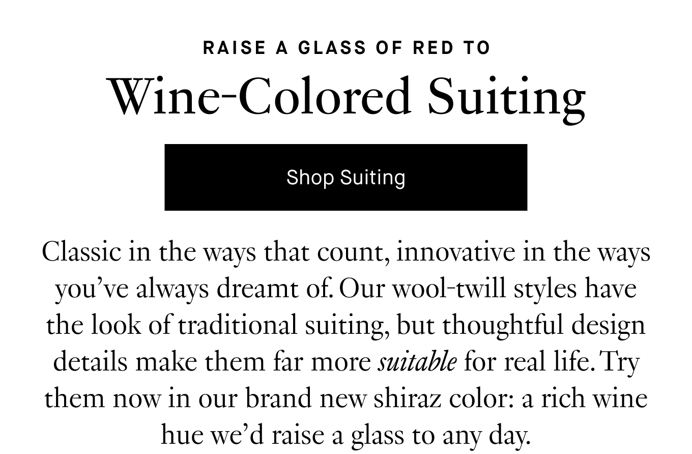 Classic in the ways that count, innovative in the ways you’ve always dreamt of. Our wool-twill styles have the look of traditional suiting, but thoughtful design details make them far more suitable for real life. Try them now in our brand new shiraz color: a rich wine hue we’d raise a glass to any day.