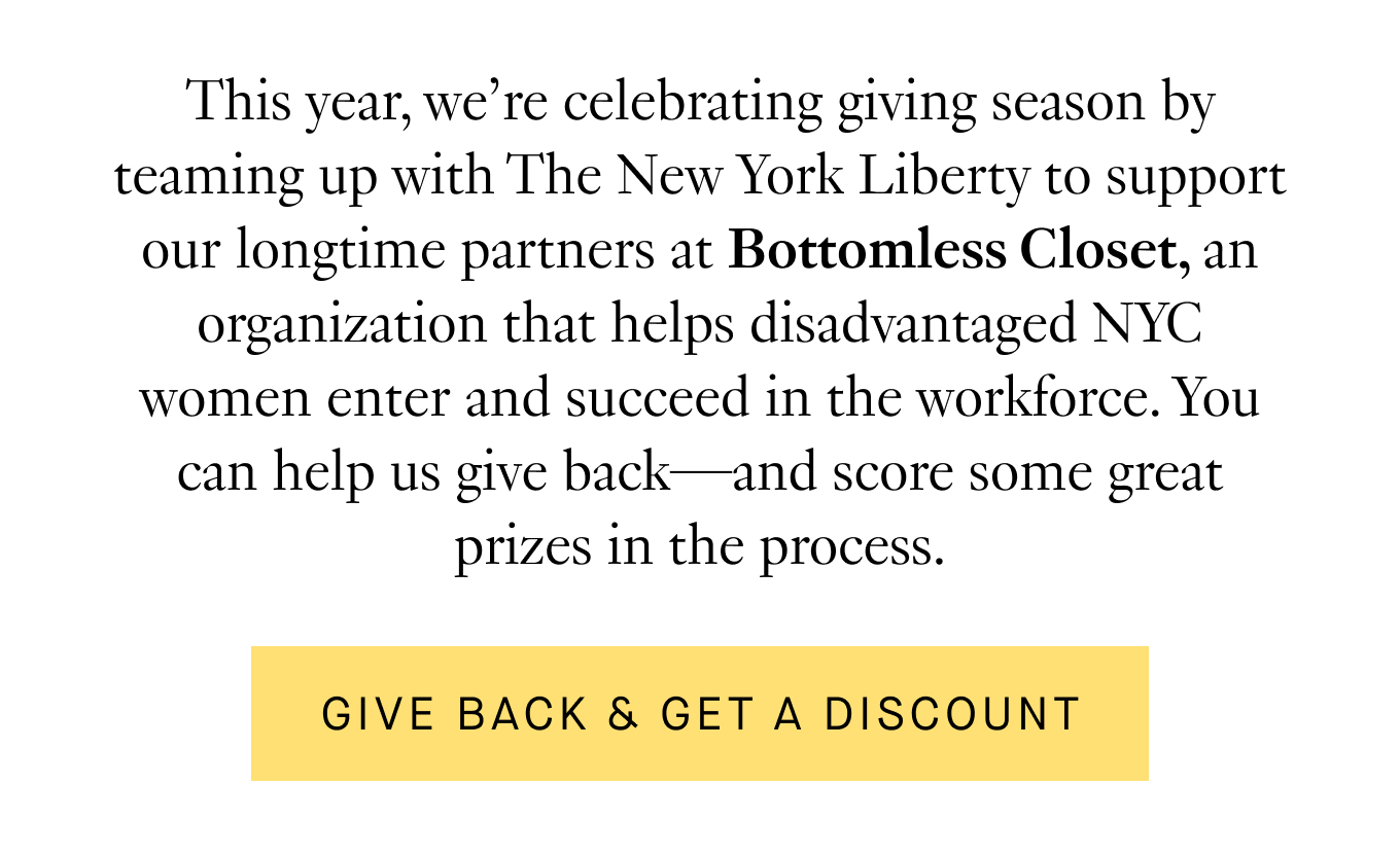 This year, we’re celebrating giving season by teaming up with the New York Liberty to support our longtime partners at Bottomless Closet, an organization that helps disadvantaged NYC women enter and succeed in the workforce. You can help us give back—and score some great prizes in the process. Give Back & Get a Discount.