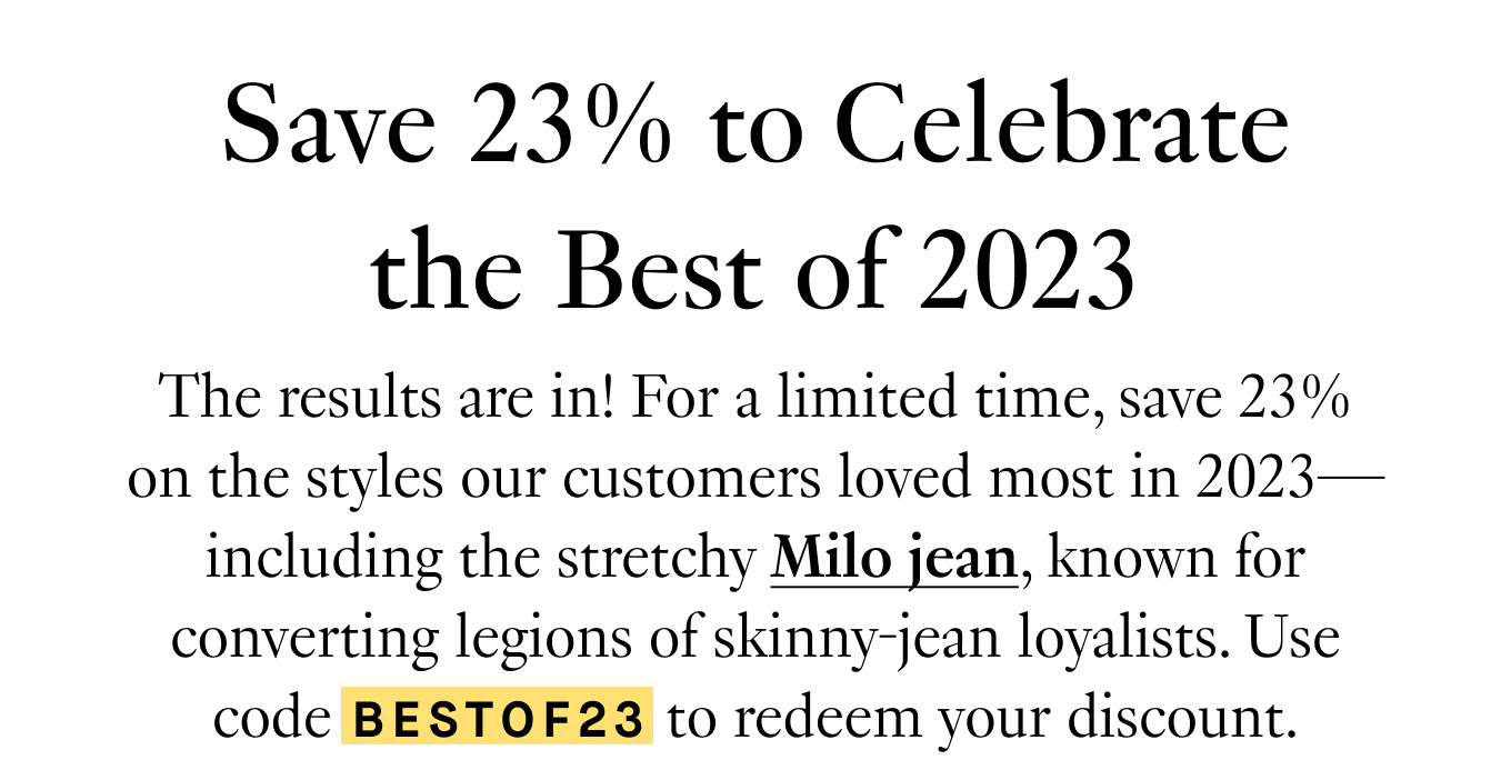 Save 23% to Celebrate The Best of 2023. The results are in! For a limited time, save 23% on the styles our customers loved most in 2023—including the stretchy Milo jean, known for converting legions of skinny-jean loyalists. Use code BESTOF23 to redeem your discount.