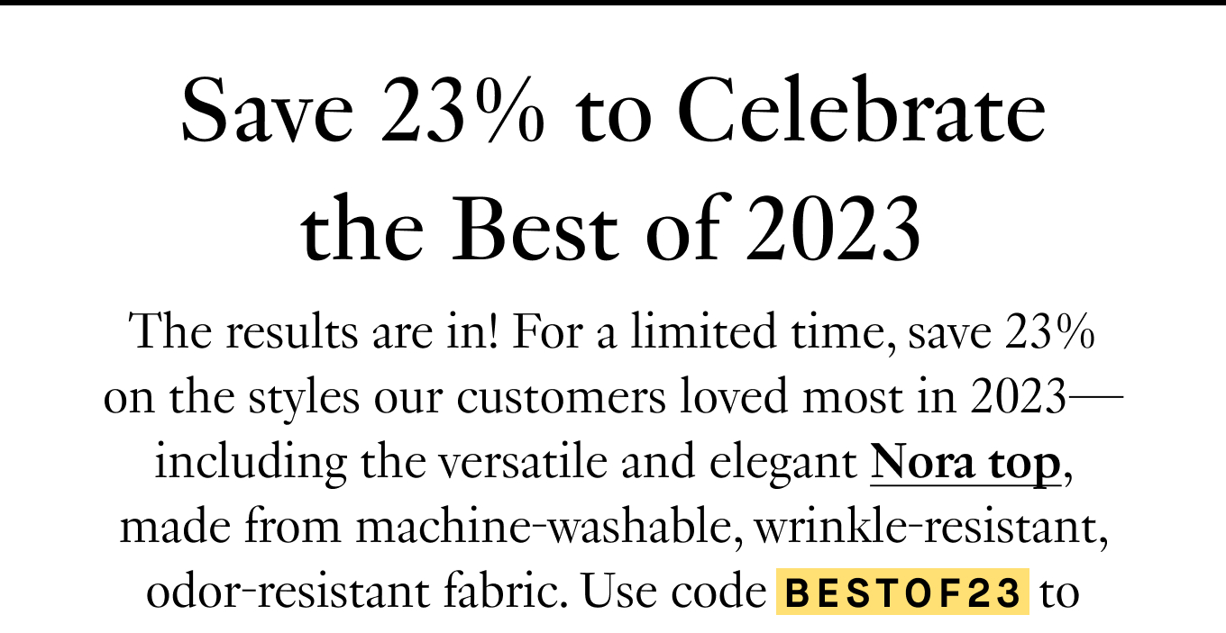 Save 23% to Celebrate the Best of 2023. The results are in! For a limited time, save 23% on the styles our customers loved most in 2023—including the versatile and elegant Nora top, made from machine-washable, wrinkle-resistant, odor-resistant fabric. Use code BESTOF23 to redeem your discount.