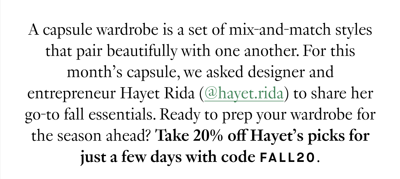 A capsule wardrobe is a set of mix-and-match styles that pair beautifully with one another. For this month’s capsule, we asked designer and entrepreneur Hayet Rida (@hayet.rida) to share her go-to fall essentials. Ready to prep your wardrobe for the season ahead? Take 20% off Hayet’s picks for just a few days with code FALL20.