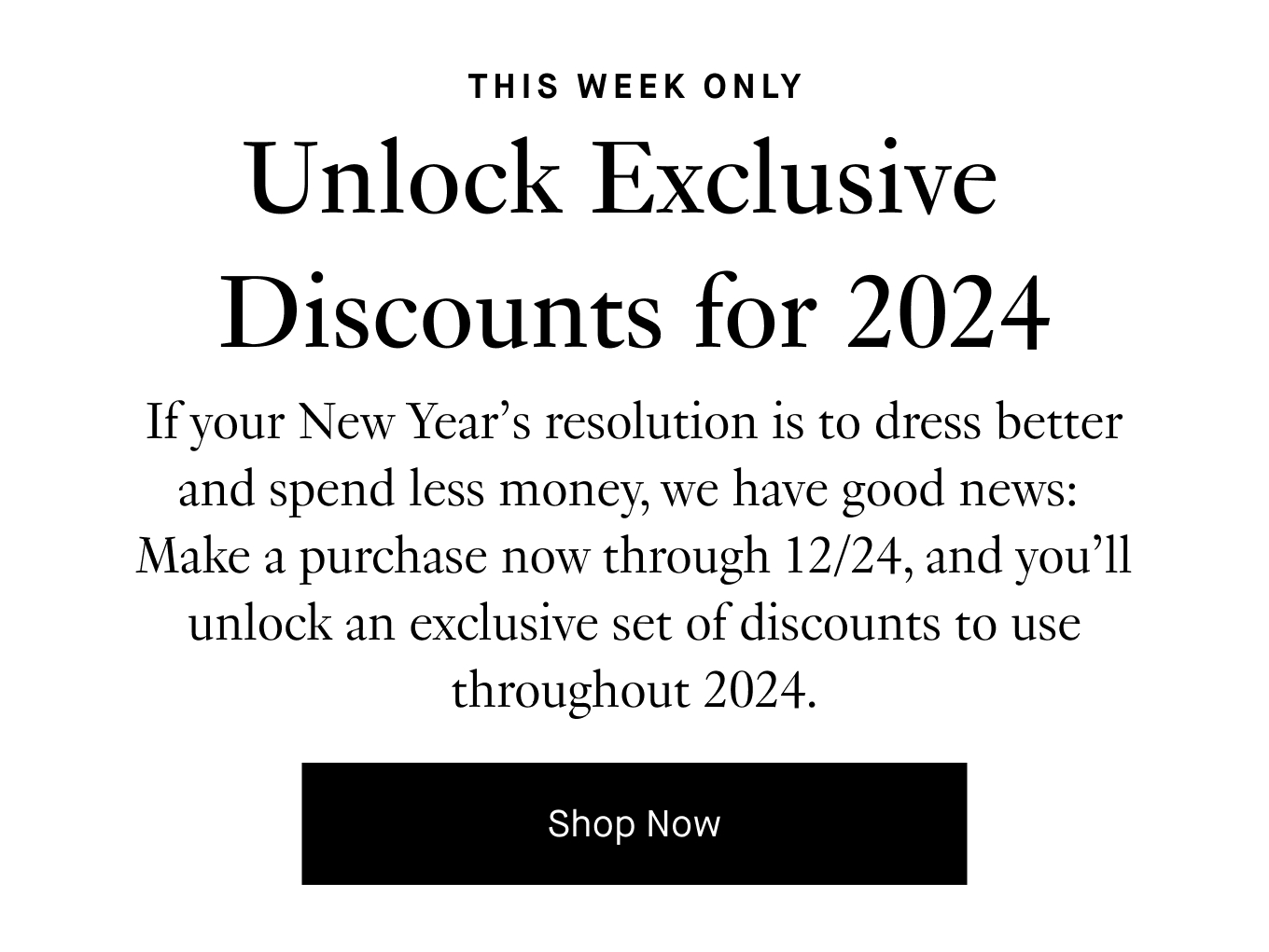 If your New Year’s resolution is to dress better and spend less money, we have good news: Make a purchase now through 12/24, and you’ll unlock an exclusive set of discounts to use throughout 2024. Shop Now.