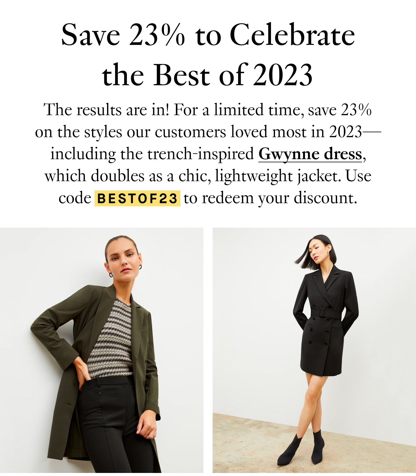 Save 23% to Celebrate The Best of 2023. The results are in! For a limited time, save 23% on the styles our customers loved most in 2023—including the trench-inspired Gwynne dress, which doubles as a chic, lightweight jacket. Use code BESTOF23 to redeem your discount.