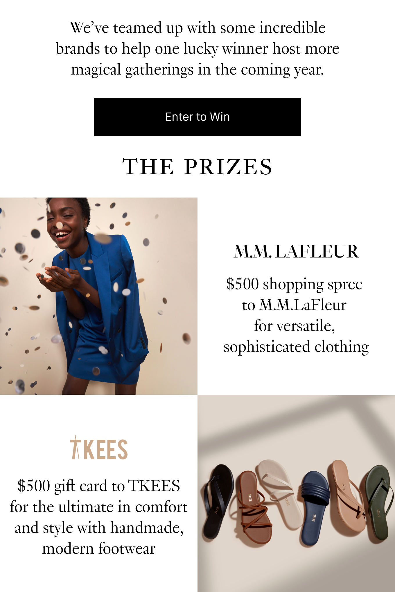 We’ve teamed up with some incredible brands to help one lucky winner host more magical gatherings in the coming year. Enter to Win. The Prizes: $500 shopping spree to M.M.LaFleur for versatile, sophisticated clothing; $500 gift card to TKEES for the ultimate in comfort and style with handmade, modern footwear.