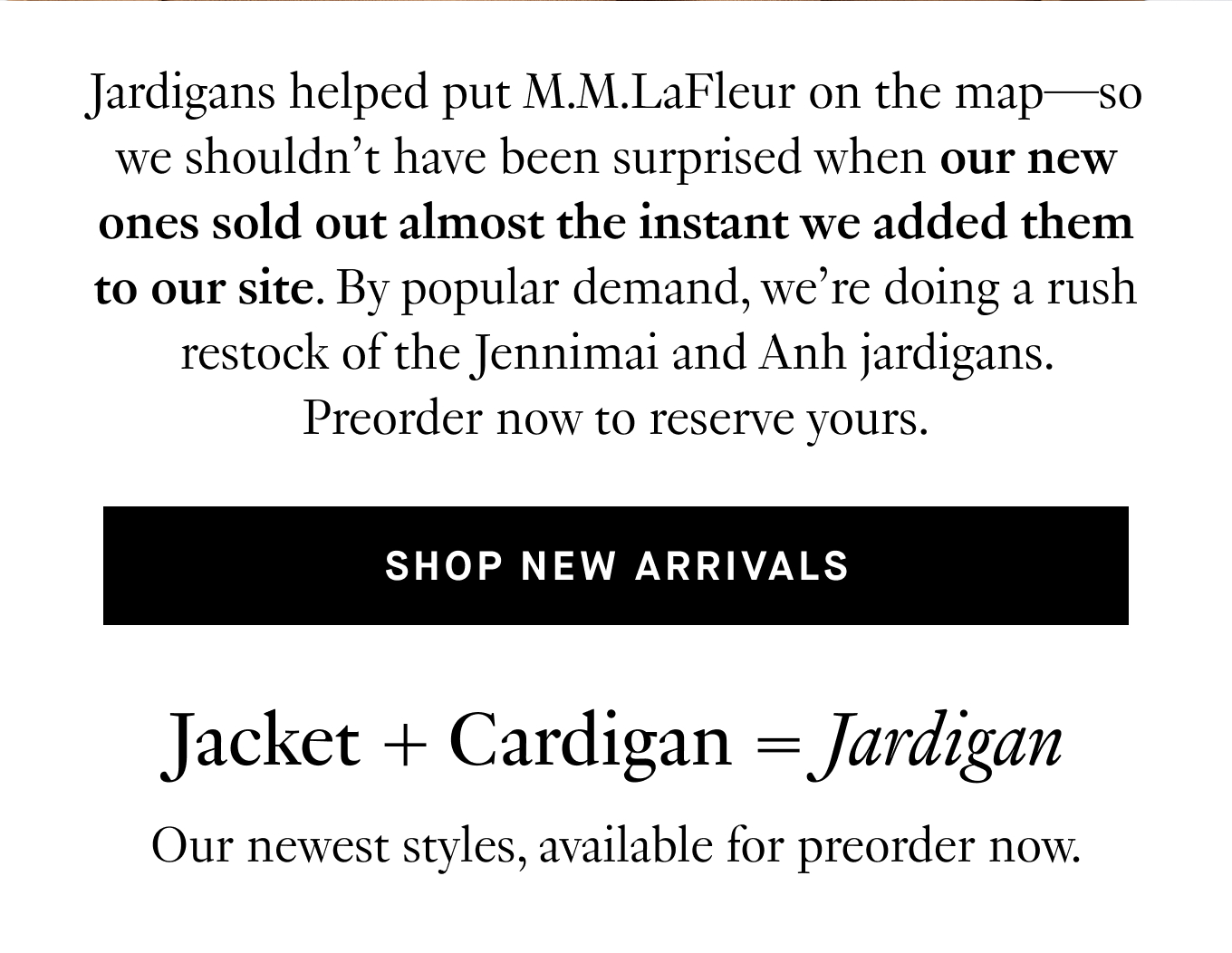 Jardigans helped put M.M.LaFleur on the map—so we shouldn’t have been surprised when our new ones sold out almost the instant we added them to our site. By popular demand, we’re doing a rush restock of the Jennimai and Anh jardigans. Preorder now to reserve yours.