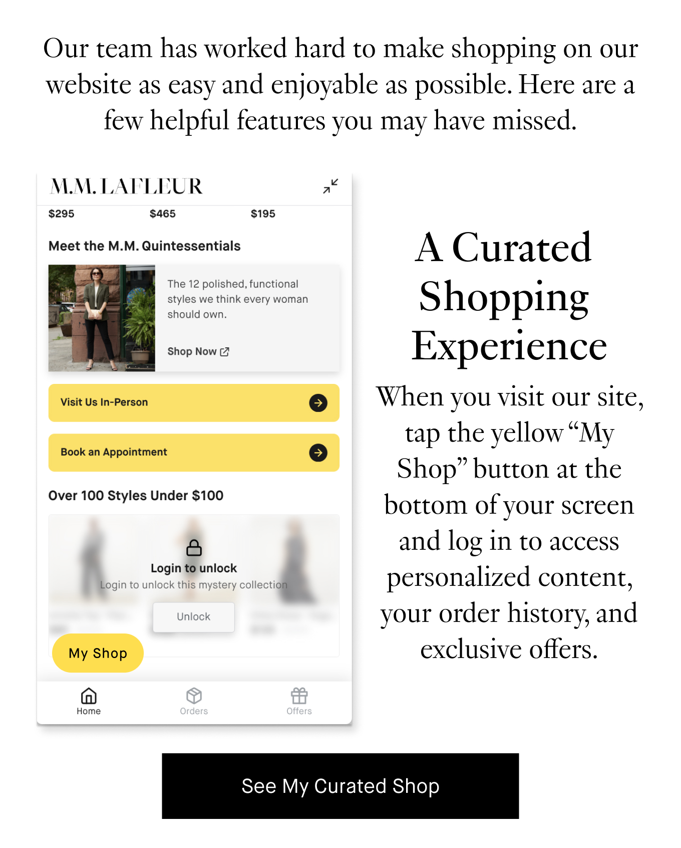 Our team has worked hard to make shopping on our website as easy and enjoyable as possible. Here are a few helpful features you may have missed. A Curated Shopping Experience: When you visit our site, tab the yellow ''My Shop'' button at the bottom of your screen and log in to access personalized content, your order history, and exclusive offers. See My Curated Shop.