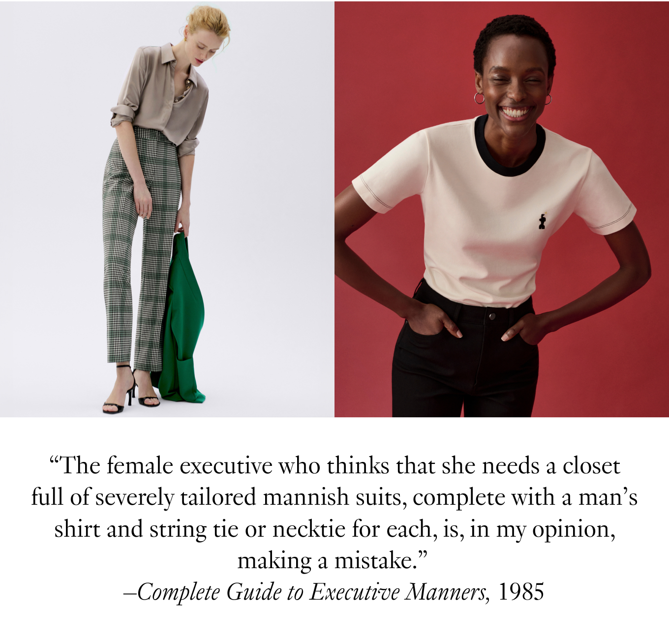 ''The female executive who thinks that she needs a closet full of severely tailored mannish suits, complete with a man's shirt and string tie or necktie for each, is, in my opinion, making a mistake.''—Complete Guide to Executive Manners, 1985.