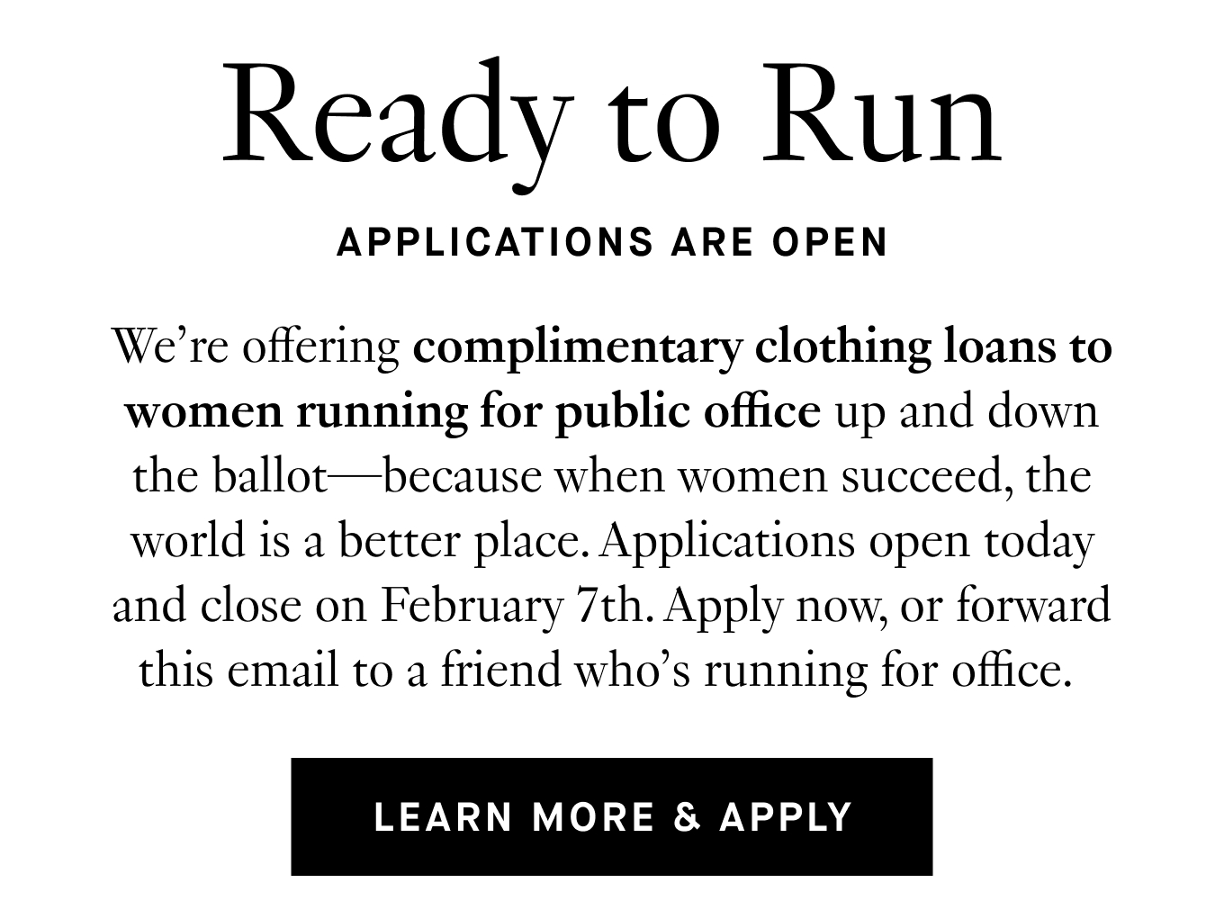 We’re offering complimentary clothing loans to women running for public office up and down the ballot—because when women succeed, the world is a better place. Applications officially open today and close on February 5th. Apply now, or forward this email to a friend who’s running for office. Learn More & Apply.