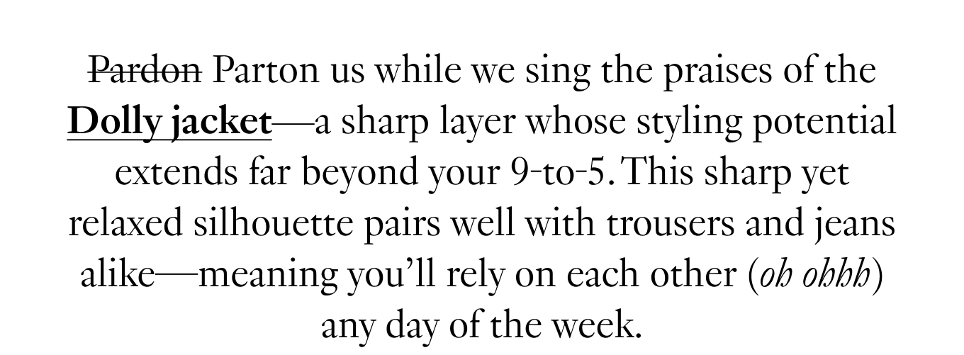 Pardon Parton us while we sing the praises of the Dolly jacket—a sharp layer whose styling potential extends far beyond your 9-to-5. This sharp yet relaxed silhouette pairs well with trousers and jeans alike—meaning you'll rely on each other (oh ohhh) any day of the week.
