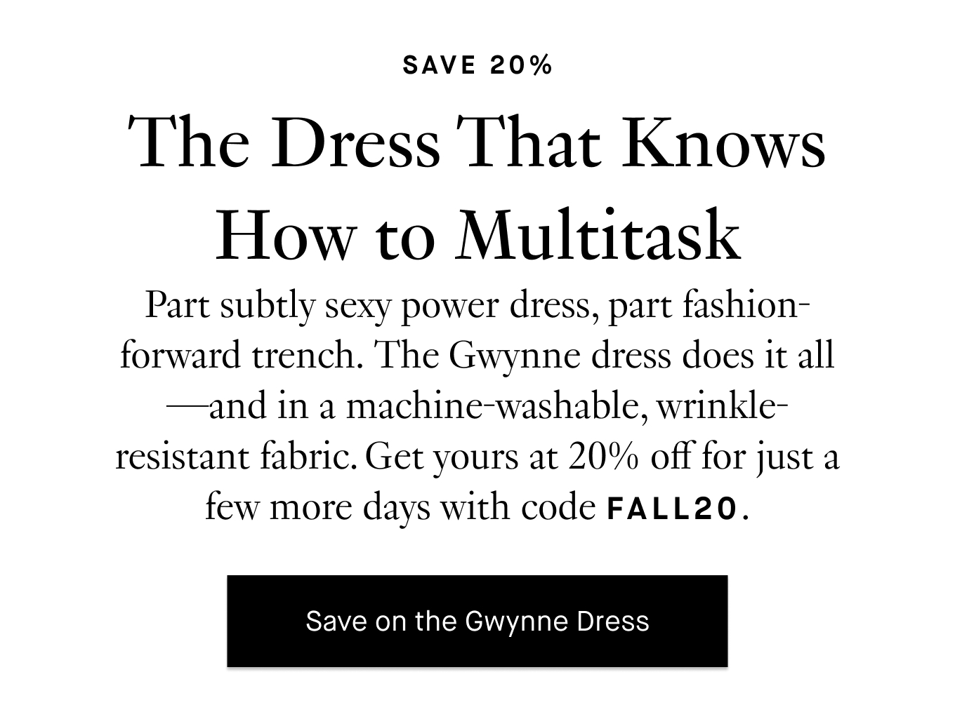 Part subtly sexy power dress, part fashion-forward trench. The Gwynne dress does it all—and in a machine-washable, wrinkle-resistant fabric. Get yours at 20% off for just a few more days with code FALL20. Save on the Gwynne Dress.