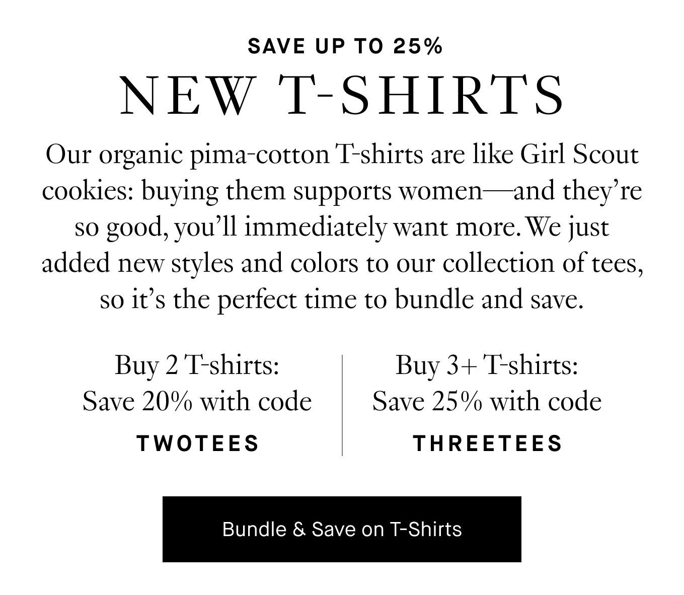 Our organic pima-cotton T-shirts are like Girl Scout cookies: buying them supports women—and they’re so good, you’ll immediately want more. We just added new styles and colors to our collection of tees, so it’s the perfect time to bundle and save. Buy 2 T-shirts → Save 20% with code TWOTEES. Buy 3+ T-shirts → Save 25% with code THREETEES. Bundle & Save on T-Shirts.