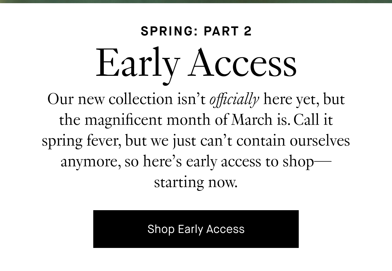 Early Access: Our new collection isn't officially here yet, but the magnificent month of March is. Call it spring fever, but we just can't contain ourselves anymore, so here's early access to shop—starting now. Shop Early Access.