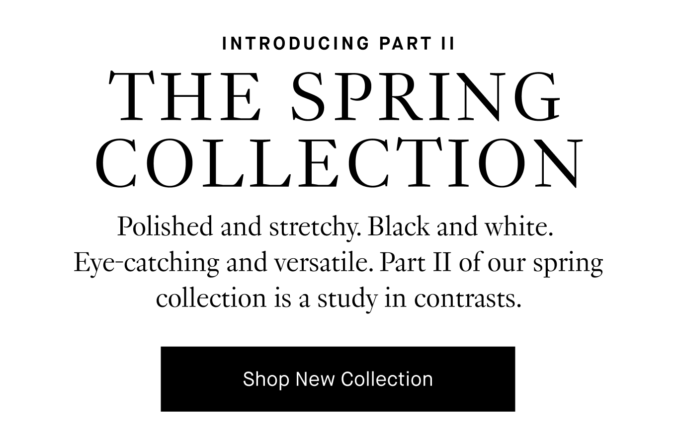 Polished and stretchy. Black and White. Eye-catching and versatile. Part II of our spring collection is a study in contrasts. Shop New Collection.