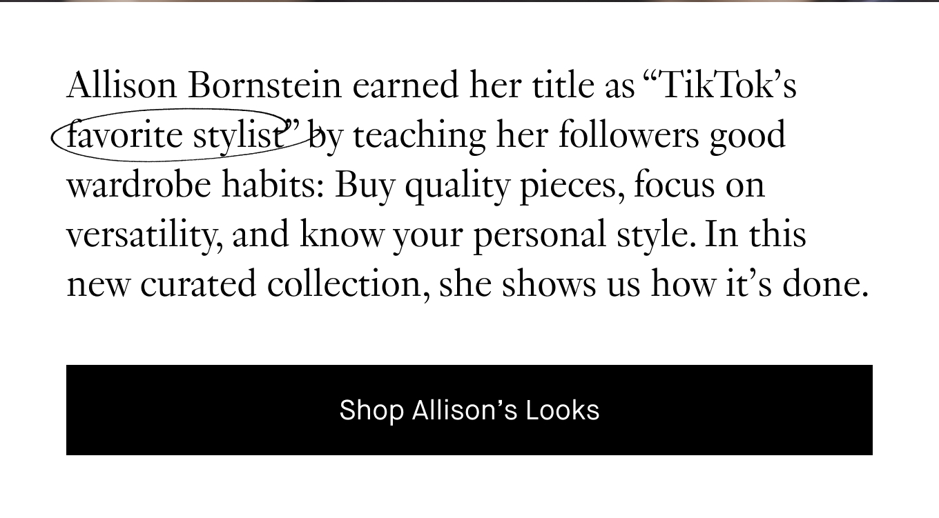 Allison Bornstein earned her title as “TikTok’s  favorite stylist” by teaching her followers good wardrobe habits: Buy quality pieces, focus on versatility, and know your personal style. In this new curated collection, she shows us how it’s done.