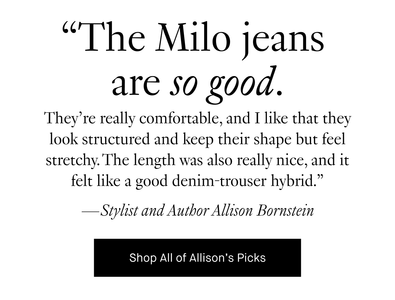 ''They’re really comfortable, and I like that they look structured and keep their shape but feel stretchy. The length was also really nice, and it felt like a good denim-trouser hybrid.” —Stylist and Author Allison Bornstein.