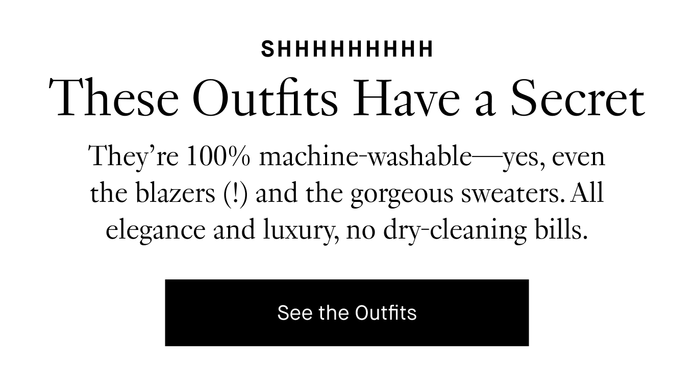 They’re 100% machine-washable—yes, even the blazers (!) and the gorgeous sweaters. All elegance and luxury, no dry-cleaning bills. See the Outfits.