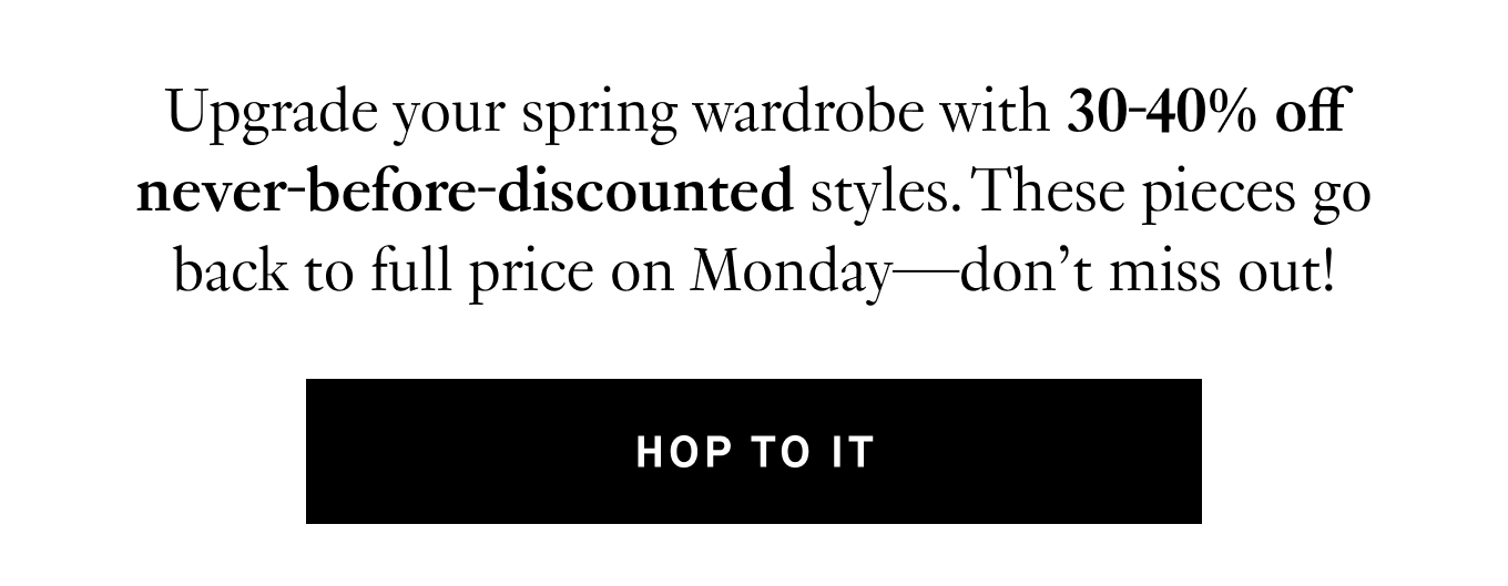 Upgrade your spring wardrobe with 30-40% off never-before-discounted styles. These pieces go back to full price on Monday—don’t miss out!