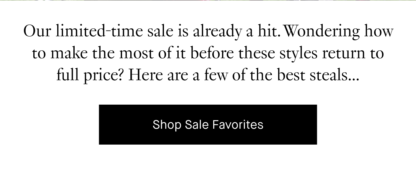 Our limited-time sale is already a hit. Wondering how to make the most of it before these styles return to full price? Here are a few of the best steals... Shop Sale Favorites.