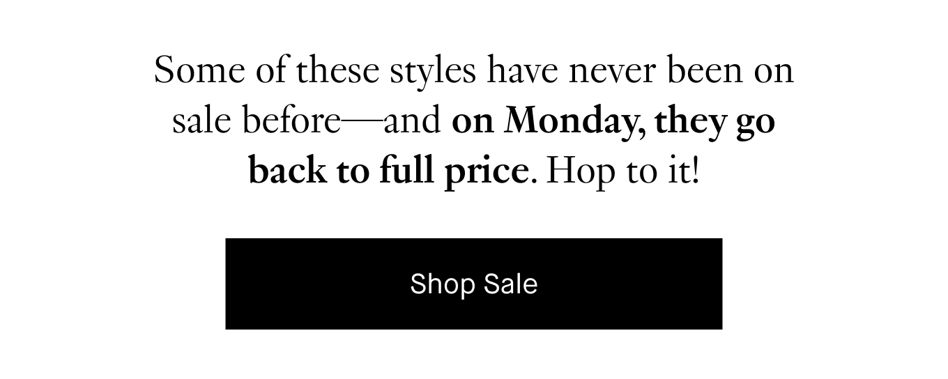 Some of these styles have never been on sale before—and on Monday, they go back to full price. Hop to it! Shop Sale.
