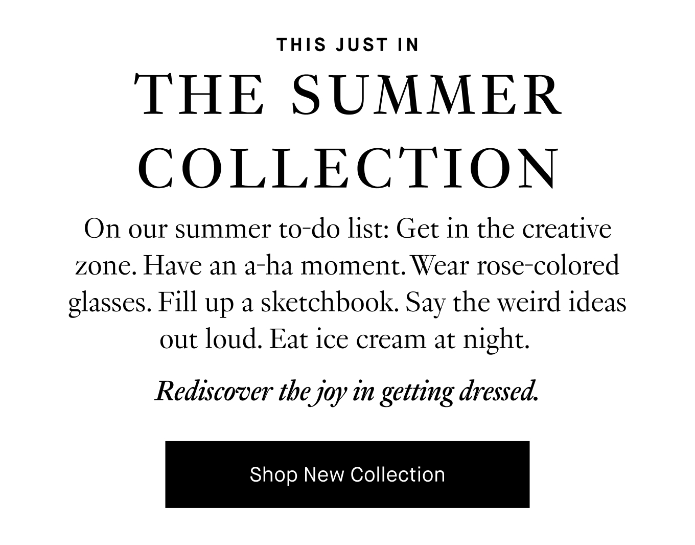 On our summer to-do list: Get in the creative zone. Have an a-ha moment. Wear rose-colored glasses. Fill up a sketchbook. Say the weird ideas out loud. Eat ice cream at night. Rediscover the joy in getting dressed. Shop New Collection.