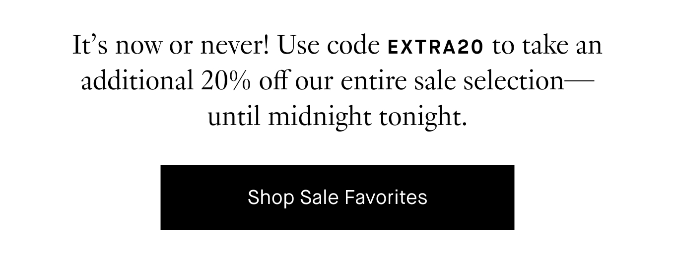 It’s now or never! Use code EXTRA20 to take an additional 20% off our entire sale selection—until midnight tonight. Shop Sale Favorites.