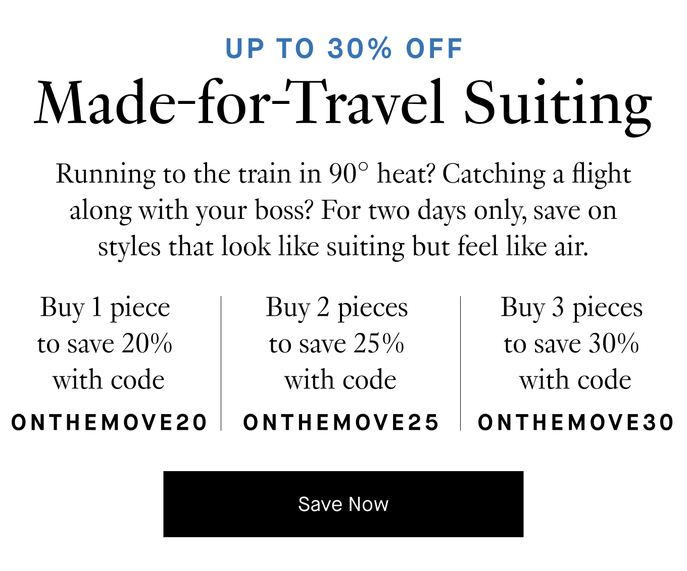 Running to the train in 90° heat? Catching a flight along with your boss? For two days only, save on styles that look like suiting but feel like air. Buy 1 piece to save 20% with code ONTHEMOVE20. Buy 2 pieces to save 25% with code ONTHEMOVE25. Buy 3 pieces to save 30% with code ONTHEMOVE30. Save Now.