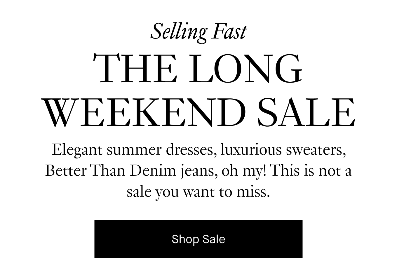 Elegant summer dresses, luxurious sweaters, Better Than Denim jeans, oh my! This is not a sale you want to miss. Shop Sale.