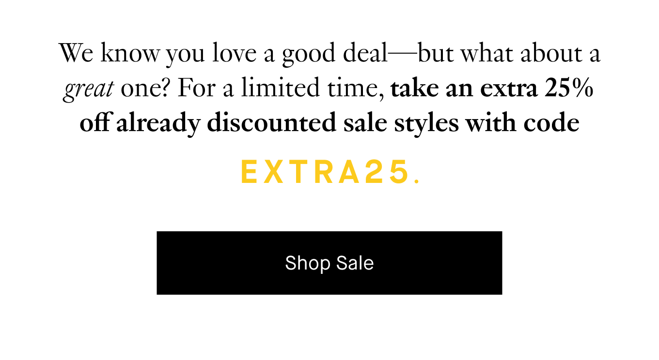 We know you love a good deal—but what about a great one? For a limited time, take an extra 25% off already discounted sale styles with code EXTRA25. Shop Sale.