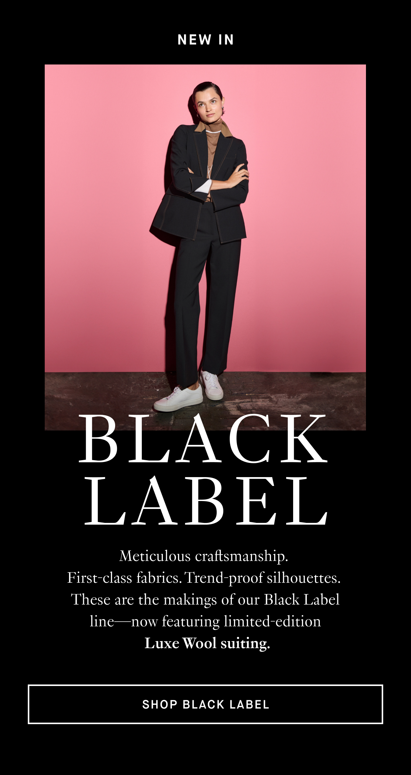 Meticulous craftsmanship.  First-class fabrics. Trend-proof silhouettes.  These are the makings of our Black Label line—now featuring limited-edition  Luxe Wool suiting. Shop Black Label.