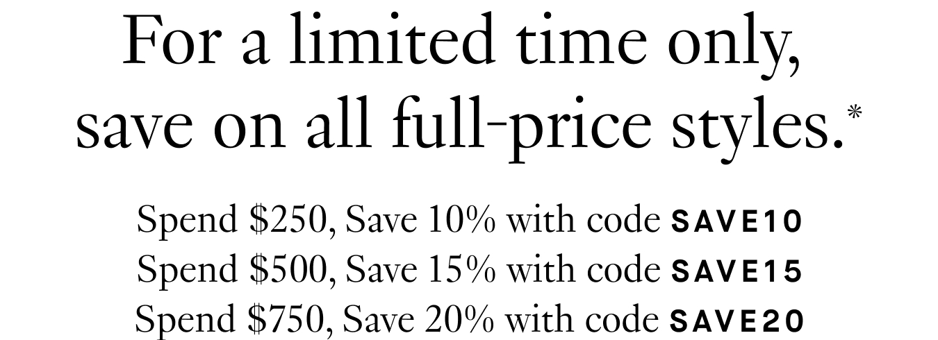 For a limited time only, save on all full-price styles.* Spend $250, Save 10% with code SAVE10; Spend $500, Save 15% with code SAVE15; Spend $750, Save 20% with code SAVE20.