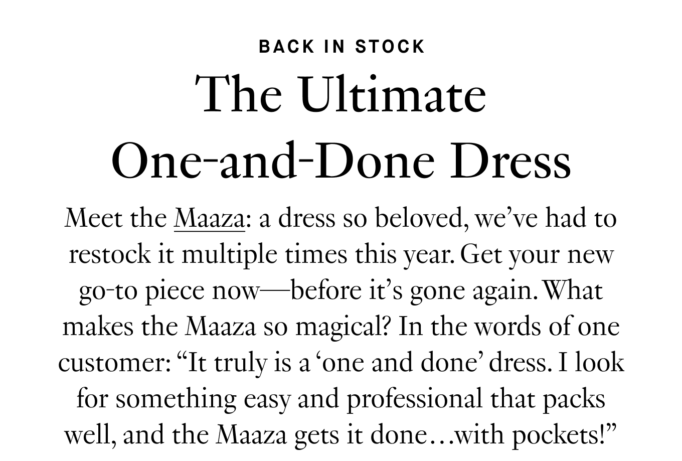 Meet the Maaza: a dress so beloved, we’ve had to restock it multiple times this year. Get your new go-to piece now—before it’s gone again. What makes the Maaza so magical? In the words of one customer: “It truly is a ‘one and done’ dress. I look for something easy and professional that packs well, and the Maaza gets it done…with pockets!”