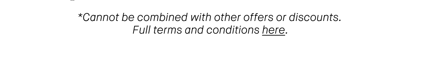 *Cannot be combined with other offers or discounts. Full terms and conditions here.