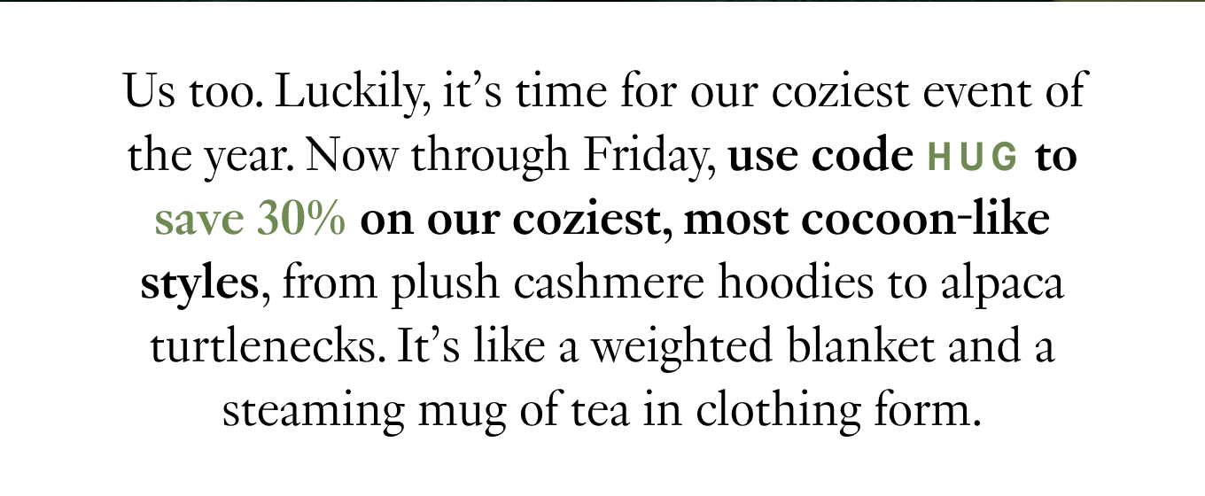 Us too. Luckily, it’s time for our coziest event of the year. Now through Friday, use code HUG to save 30% on our coziest, most cocoon-like styles, from plush cashmere hoodies to alpaca turtlenecks. It’s like a weighted blanket and a steaming mug of tea in clothing form.