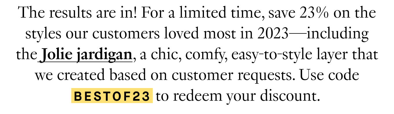 The results are in! For a limited time, save 23% on the styles our customers loved most in 2023—including the Jolie jardigan, a chic, comfy, easy-to-style layer that we created based on customer requests. Use code BESTOF23 to redeem your discount.